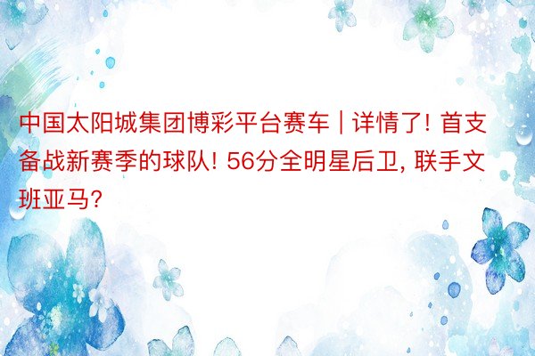 中国太阳城集团博彩平台赛车 | 详情了! 首支备战新赛季的球队! 56分全明星后卫, 联手文班亚马?