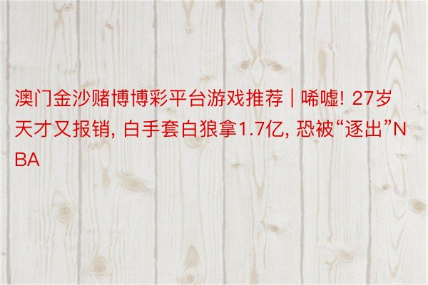 澳门金沙赌博博彩平台游戏推荐 | 唏嘘! 27岁天才又报销, 白手套白狼拿1.7亿, 恐被“逐出”NBA