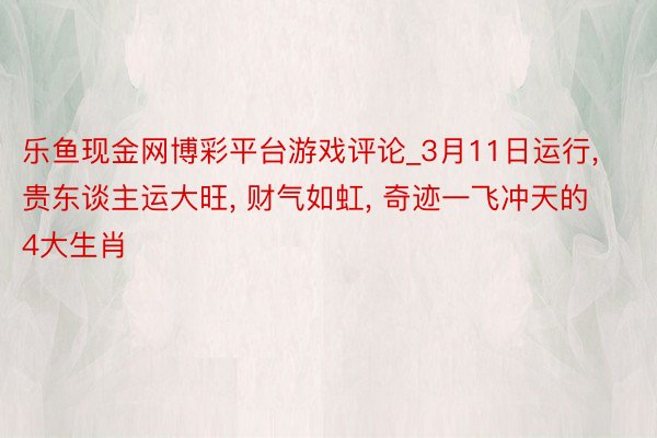 乐鱼现金网博彩平台游戏评论_3月11日运行, 贵东谈主运大旺, 财气如虹, 奇迹一飞冲天的4大生肖