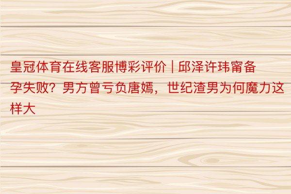 皇冠体育在线客服博彩评价 | 邱泽许玮甯备孕失败？男方曾亏负唐嫣，世纪渣男为何魔力这样大