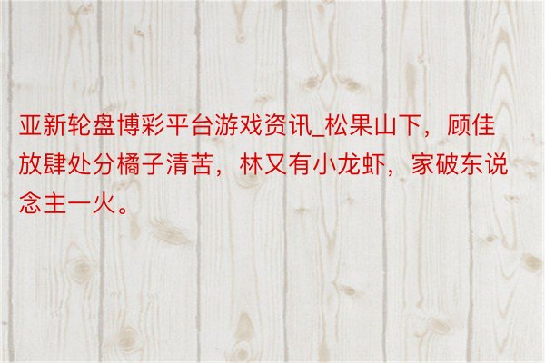 亚新轮盘博彩平台游戏资讯_松果山下，顾佳放肆处分橘子清苦，林又有小龙虾，家破东说念主一火。