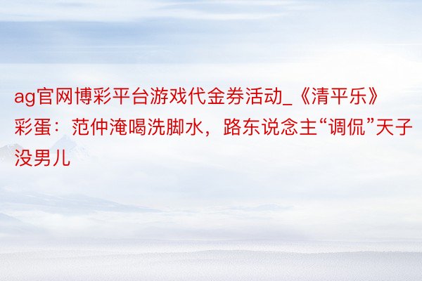 ag官网博彩平台游戏代金券活动_《清平乐》彩蛋：范仲淹喝洗脚水，路东说念主“调侃”天子没男儿