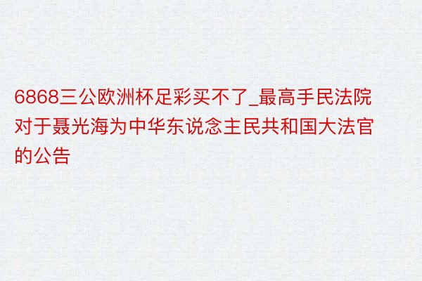 6868三公欧洲杯足彩买不了_最高手民法院对于聂光海为中华东说念主民共和国大法官的公告