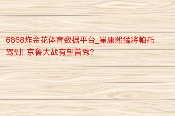 6868炸金花体育数据平台_崔康熙猛将帕托驾到! 京鲁大战有望首秀?