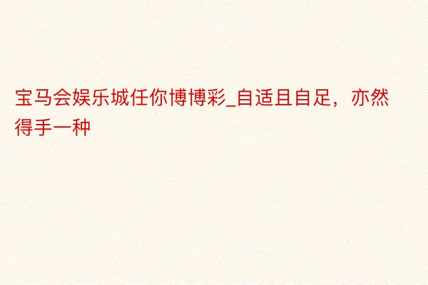宝马会娱乐城任你博博彩_自适且自足，亦然得手一种