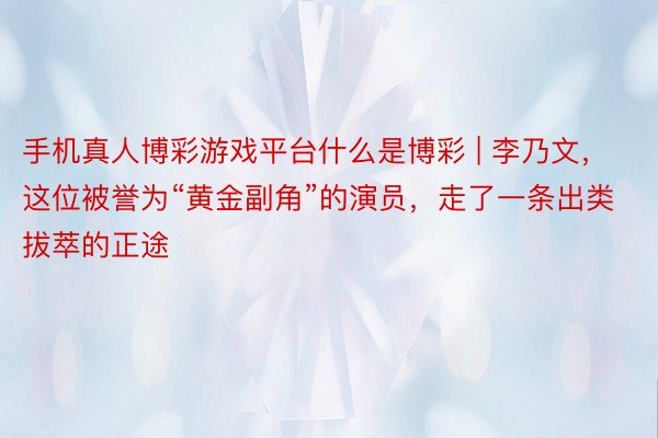 手机真人博彩游戏平台什么是博彩 | 李乃文，这位被誉为“黄金副角”的演员，走了一条出类拔萃的正途