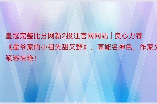 皇冠完整比分网新2投注官网网站 | 良心力荐《霍爷家的小祖先甜又野》，高能名神色，作家文笔够惊艳！
