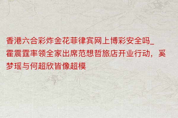 香港六合彩炸金花菲律宾网上博彩安全吗_霍震霆率领全家出席范想哲旅店开业行动，奚梦瑶与何超欣皆像超模