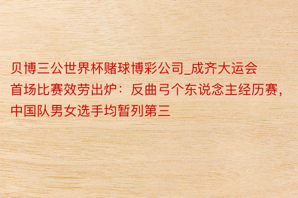 贝博三公世界杯赌球博彩公司_成齐大运会首场比赛效劳出炉：反曲弓个东说念主经历赛，中国队男女选手均暂列第三