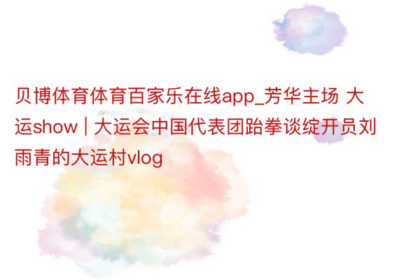 贝博体育体育百家乐在线app_芳华主场 大运show | 大运会中国代表团跆拳谈绽开员刘雨青的大运村vlog