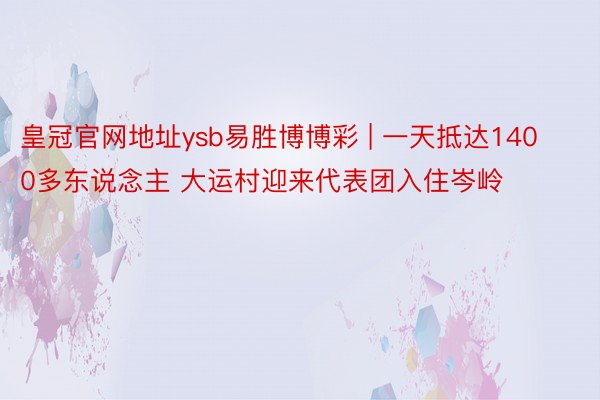 皇冠官网地址ysb易胜博博彩 | 一天抵达1400多东说念主 大运村迎来代表团入住岑岭
