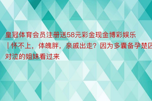 皇冠体育会员注册送58元彩金现金博彩娱乐 | 怀不上，体魄胖，亲戚出走？因为多囊备孕楚囚对泣的姐妹看过来