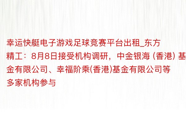 幸运快艇电子游戏足球竞赛平台出租_东方精工：8月8日接受机构调研，中金银海 (香港) 基金有限公司、幸福阶乘(香港)基金有限公司等多家机构参与