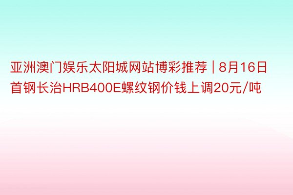 亚洲澳门娱乐太阳城网站博彩推荐 | 8月16日首钢长治HRB400E螺纹钢价钱上调20元/吨