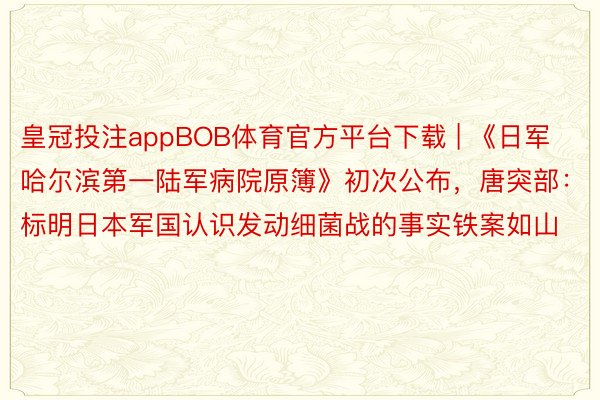皇冠投注appBOB体育官方平台下载 | 《日军哈尔滨第一陆军病院原簿》初次公布，唐突部：标明日本军国认识发动细菌战的事实铁案如山
