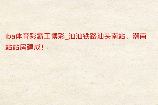 iba体育彩霸王博彩_汕汕铁路汕头南站、潮南站站房建成！
