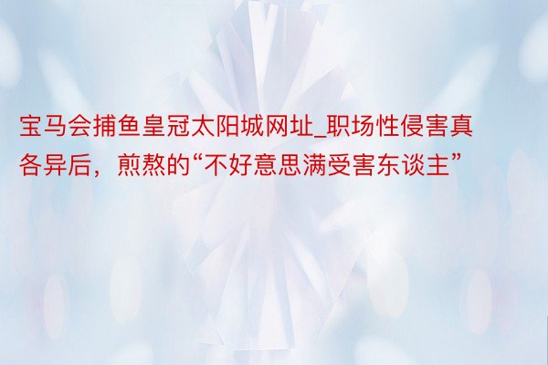 宝马会捕鱼皇冠太阳城网址_职场性侵害真各异后，煎熬的“不好意思满受害东谈主”