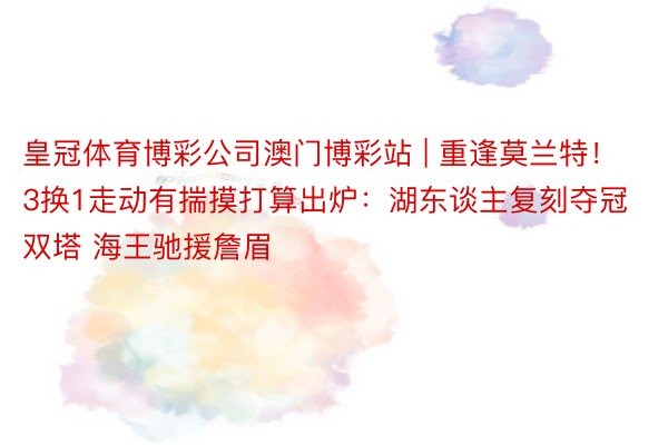 皇冠体育博彩公司澳门博彩站 | 重逢莫兰特！3换1走动有揣摸打算出炉：湖东谈主复刻夺冠双塔 海王驰援詹眉