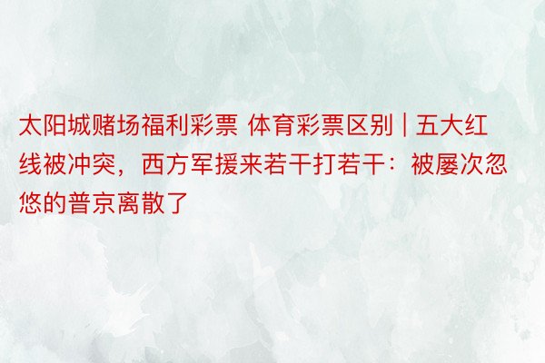 太阳城赌场福利彩票 体育彩票区别 | 五大红线被冲突，西方军援来若干打若干：被屡次忽悠的普京离散了