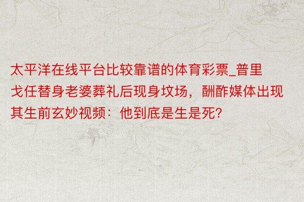 太平洋在线平台比较靠谱的体育彩票_普里戈任替身老婆葬礼后现身坟场，酬酢媒体出现其生前玄妙视频：他到底是生是死？