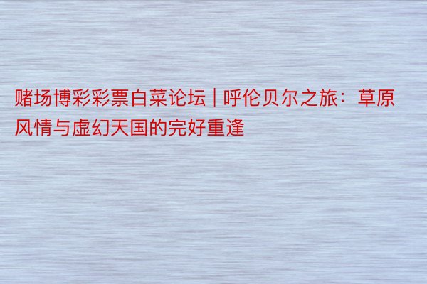 赌场博彩彩票白菜论坛 | 呼伦贝尔之旅：草原风情与虚幻天国的完好重逢