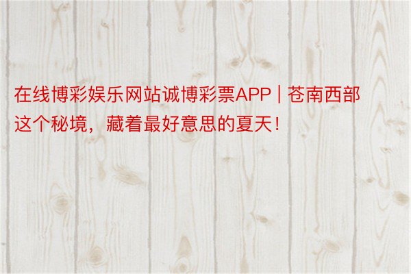 在线博彩娱乐网站诚博彩票APP | 苍南西部这个秘境，藏着最好意思的夏天！