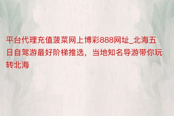 平台代理充值菠菜网上博彩888网址_北海五日自驾游最好阶梯推选，当地知名导游带你玩转北海