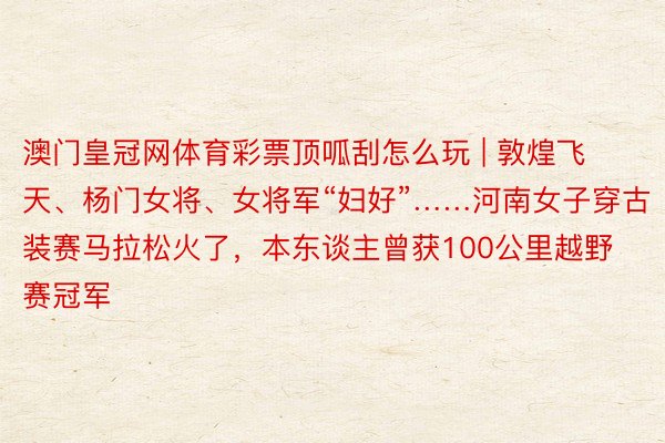 澳门皇冠网体育彩票顶呱刮怎么玩 | 敦煌飞天、杨门女将、女将军“妇好”……河南女子穿古装赛马拉松火了，本东谈主曾获100公里越野赛冠军