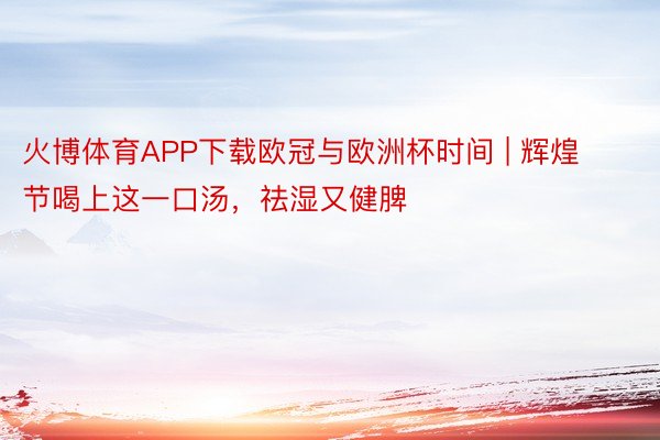 火博体育APP下载欧冠与欧洲杯时间 | 辉煌节喝上这一口汤，祛湿又健脾