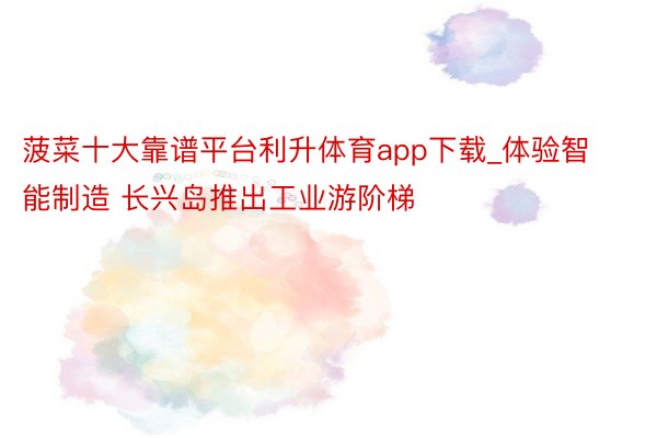 菠菜十大靠谱平台利升体育app下载_体验智能制造 长兴岛推出工业游阶梯