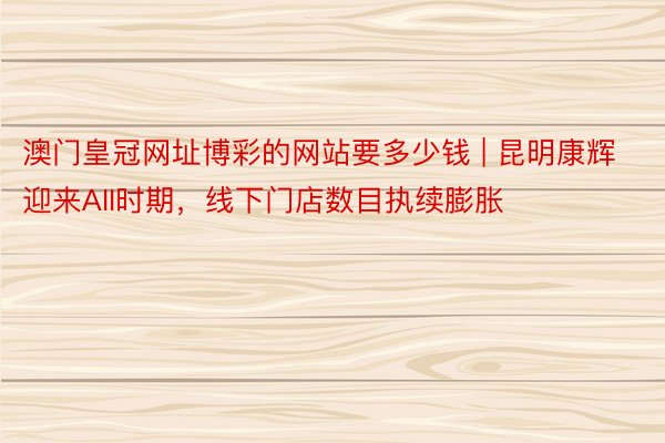 澳门皇冠网址博彩的网站要多少钱 | 昆明康辉迎来AII时期，线下门店数目执续膨胀