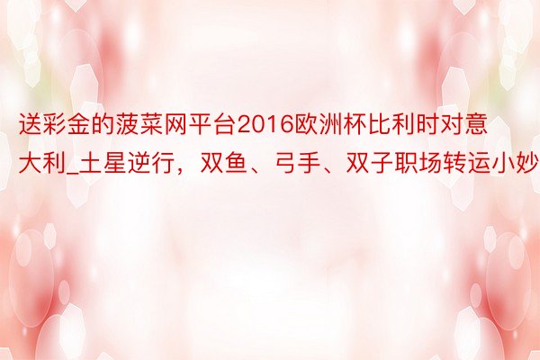 送彩金的菠菜网平台2016欧洲杯比利时对意大利_土星逆行,双鱼、弓手、双子职场转运小妙招