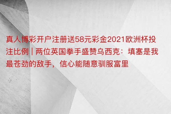 真人博彩开户注册送58元彩金2021欧洲杯投注比例 | 两位英国拳手盛赞乌西克：填塞是我最苍劲的敌手，信心能随意驯服富里