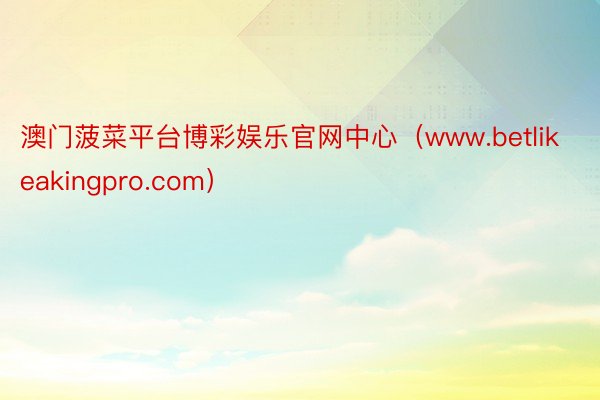 澳门菠菜平台博彩娱乐官网中心（www.betlikeakingpro.com）