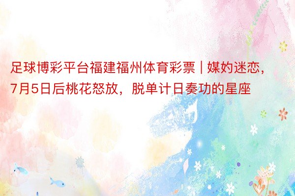 足球博彩平台福建福州体育彩票 | 媒妁迷恋，7月5日后桃花怒放，脱单计日奏功的星座