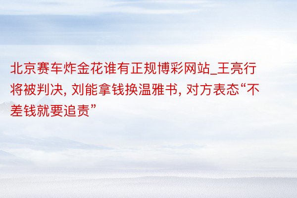 北京赛车炸金花谁有正规博彩网站_王亮行将被判决, 刘能拿钱换温雅书, 对方表态“不差钱就要追责”