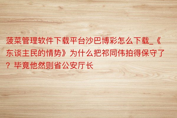 菠菜管理软件下载平台沙巴博彩怎么下载_《东谈主民的情势》为什么把祁同伟拍得保守了？毕竟他然则省公安厅长