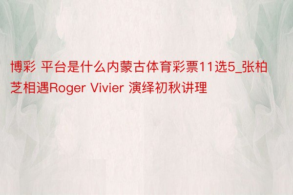 博彩 平台是什么内蒙古体育彩票11选5_张柏芝相遇Roger Vivier 演绎初秋讲理