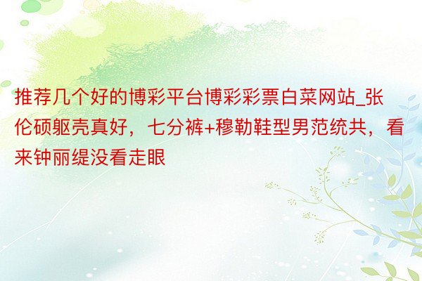 推荐几个好的博彩平台博彩彩票白菜网站_张伦硕躯壳真好，七分裤+穆勒鞋型男范统共，看来钟丽缇没看走眼