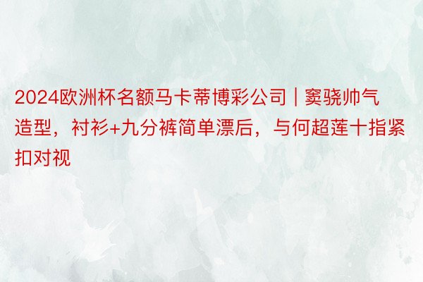 2024欧洲杯名额马卡蒂博彩公司 | 窦骁帅气造型，衬衫+九分裤简单漂后，与何超莲十指紧扣对视