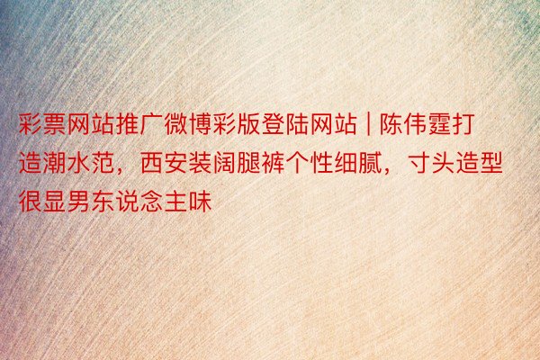 彩票网站推广微博彩版登陆网站 | 陈伟霆打造潮水范，西安装阔腿裤个性细腻，寸头造型很显男东说念主味