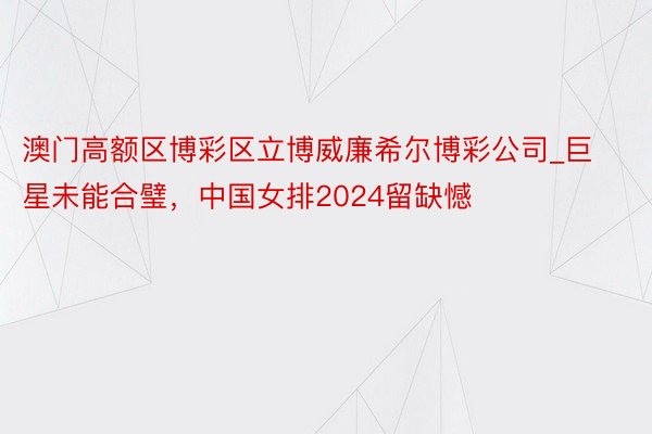 澳门高额区博彩区立博威廉希尔博彩公司_巨星未能合璧，中国女排2024留缺憾