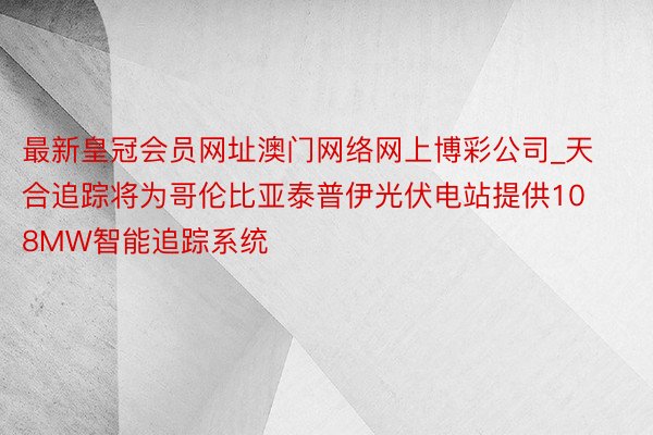 最新皇冠会员网址澳门网络网上博彩公司_天合追踪将为哥伦比亚泰普伊光伏电站提供108MW智能追踪系统