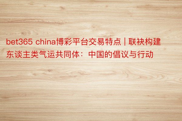 bet365 china博彩平台交易特点 | 联袂构建东谈主类气运共同体：中国的倡议与行动