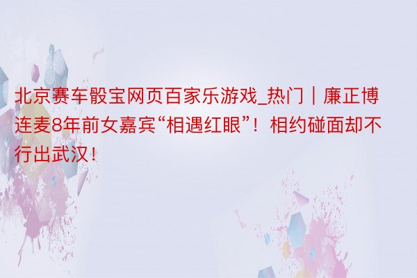 北京赛车骰宝网页百家乐游戏_热门｜廉正博连麦8年前女嘉宾“相遇红眼”！相约碰面却不行出武汉！