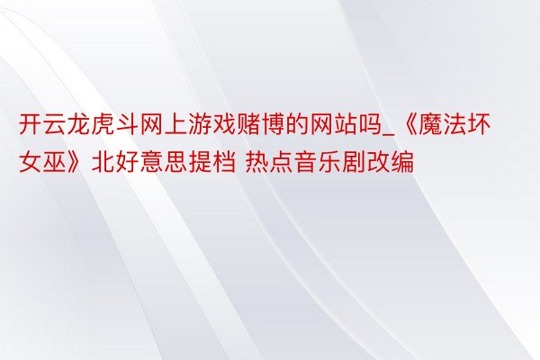开云龙虎斗网上游戏赌博的网站吗_《魔法坏女巫》北好意思提档 热点音乐剧改编