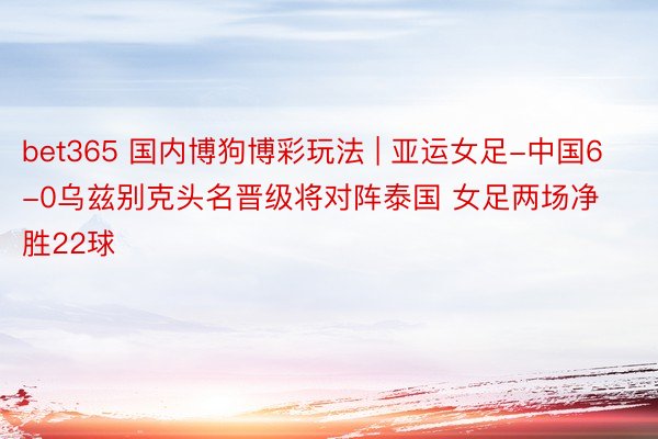 bet365 国内博狗博彩玩法 | 亚运女足-中国6-0乌兹别克头名晋级将对阵泰国 女足两场净胜22球