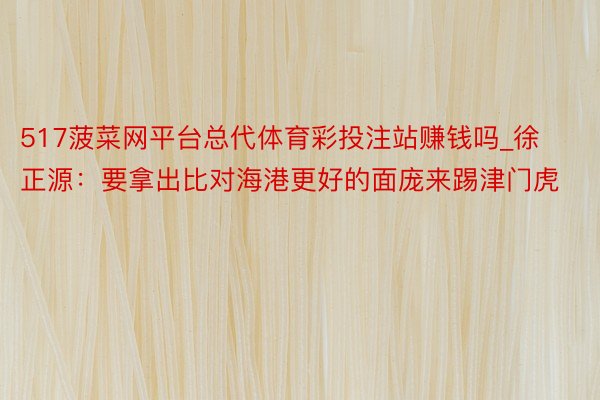 517菠菜网平台总代体育彩投注站赚钱吗_徐正源：要拿出比对海港更好的面庞来踢津门虎