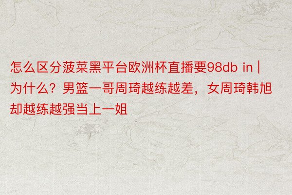 怎么区分菠菜黑平台欧洲杯直播要98db in | 为什么？男篮一哥周琦越练越差，女周琦韩旭却越练越强当上一姐