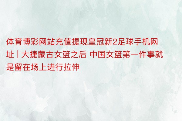 体育博彩网站充值提现皇冠新2足球手机网址 | 大捷蒙古女篮之后 中国女篮第一件事就是留在场上进行拉伸